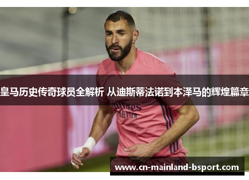 皇马历史传奇球员全解析 从迪斯蒂法诺到本泽马的辉煌篇章