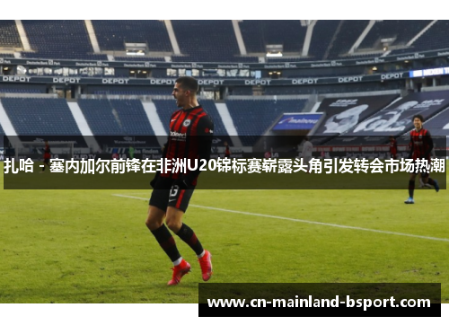 扎哈 - 塞内加尔前锋在非洲U20锦标赛崭露头角引发转会市场热潮