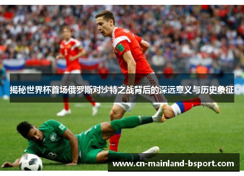 揭秘世界杯首场俄罗斯对沙特之战背后的深远意义与历史象征