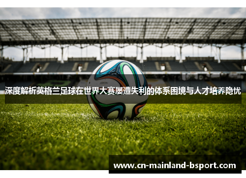深度解析英格兰足球在世界大赛屡遭失利的体系困境与人才培养隐忧