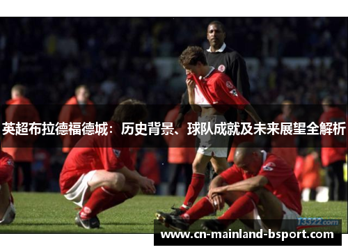 英超布拉德福德城：历史背景、球队成就及未来展望全解析