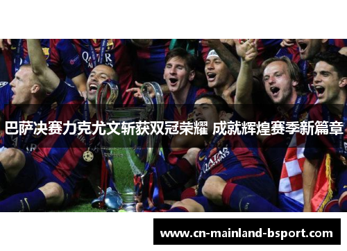 巴萨决赛力克尤文斩获双冠荣耀 成就辉煌赛季新篇章