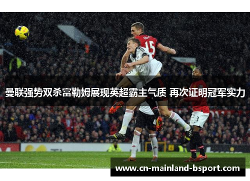 曼联强势双杀富勒姆展现英超霸主气质 再次证明冠军实力 曼联强势双杀富勒姆展现英超霸主气质 再次证明冠军实力