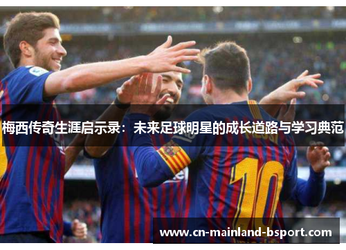 梅西传奇生涯启示录:未来足球明星的成长道路与学习典范 梅西传奇生涯启示录:未来足球明星的成长道路与学习典范